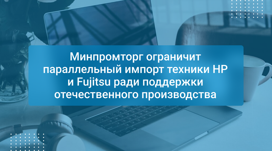 Минпромторг ограничит параллельный импорт техники HP и Fujitsu ради поддержки отечественного производства