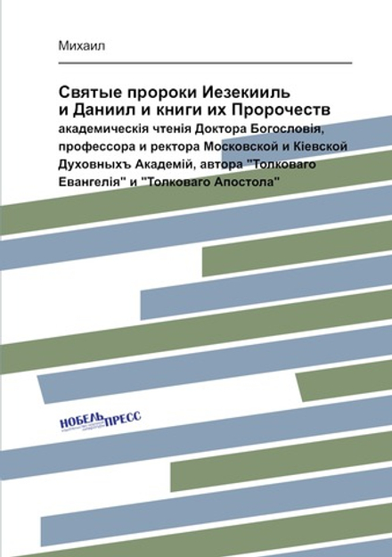 Святые пророки Иезекииль и Даниил и книги их Пророчеств. академическiя чтенiя Доктора Богословiя, профессора и ректора Московской и Кiевской Духовныхъ Академiй, автора "Толковаго Евангелiя" и "Толковаго Апостола" | Михаил