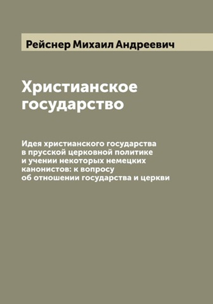 Христианское государство. Идея христианского государства в прусской церковной политике и учении некоторых немецких канонистов: к вопросу об отношении государства и церкви | Рейснер Михаил Андреевич
