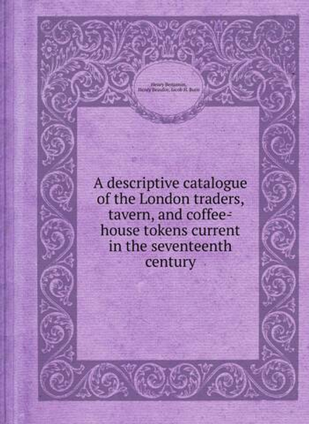 A descriptive catalogue of the London traders, tavern, and coffee-house tokens current in the seventeenth century | Henry Benjamin; Henry Beaufoy; Jacob H. Burn