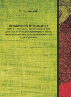 Практическое пчеловодство. Часть 5 и последняя, заключающая в себе дополнения к четырем предыдущим чатям, равно необходимым как для пасечников, так и для бортников. | Н. Витвицкий