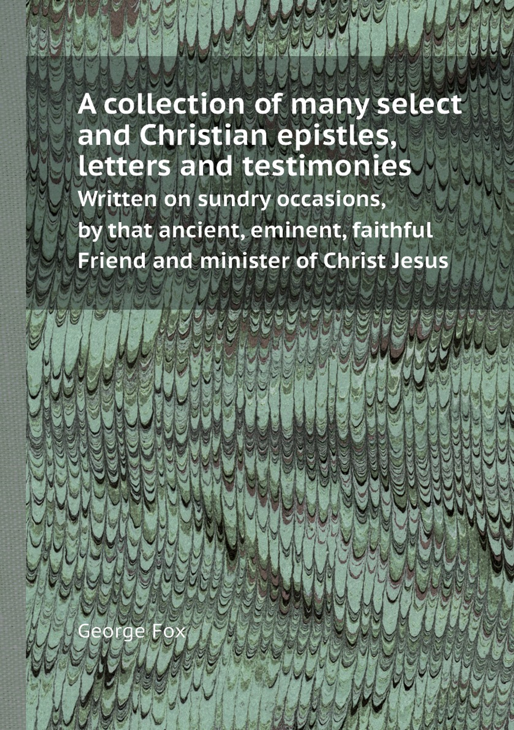 A collection of many select and Christian epistles, letters and testimonies. Written on sundry occasions, by that ancient, eminent, faithful Friend and minister of Christ Jesus | George Fox