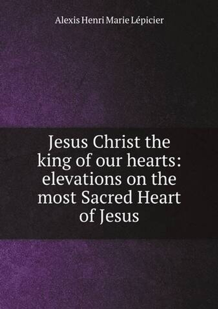 Jesus Christ the king of our hearts: elevations on the most Sacred Heart of Jesus | Alexis Henri Marie Lépicier