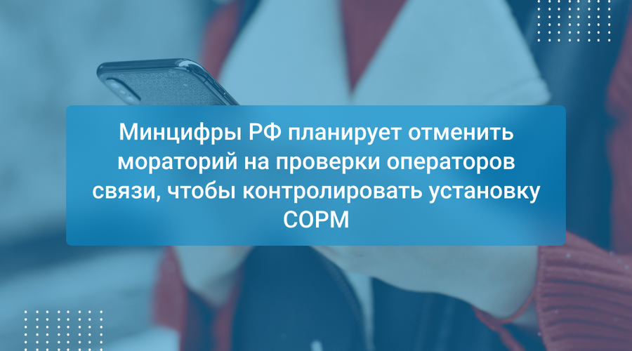 Минцифры РФ планирует отменить мораторий на проверки операторов связи, чтобы контролировать установку СОРМ