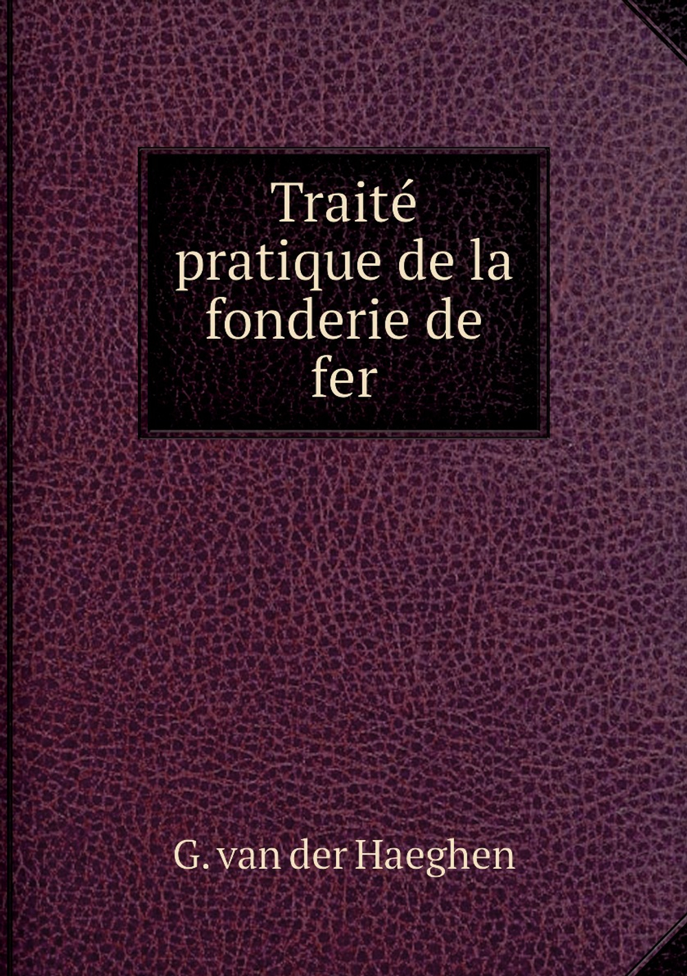 Traité pratique de la fonderie de fer | G. van der Haeghen