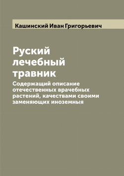 Руский лечебный травник. Содержащий описание отечественных врачебных растений, качествами своими заменяющих иноземныя | Кашинский Иван Григорьевич