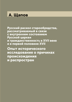 Русский раскол старообрядства, рассматриваемый в связи с внутренним состоянием Русской церкви и гражданственность в XVII веке и в первой половине XVII. Опыт исторического исследования о причинах происхождения и распростран | А. Щапов