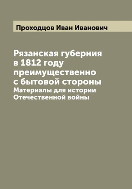 Рязанская губерния в 1812 году преимущественно с бытовой стороны. Материалы для истории Отечественной войны | Проходцов Иван Иванович