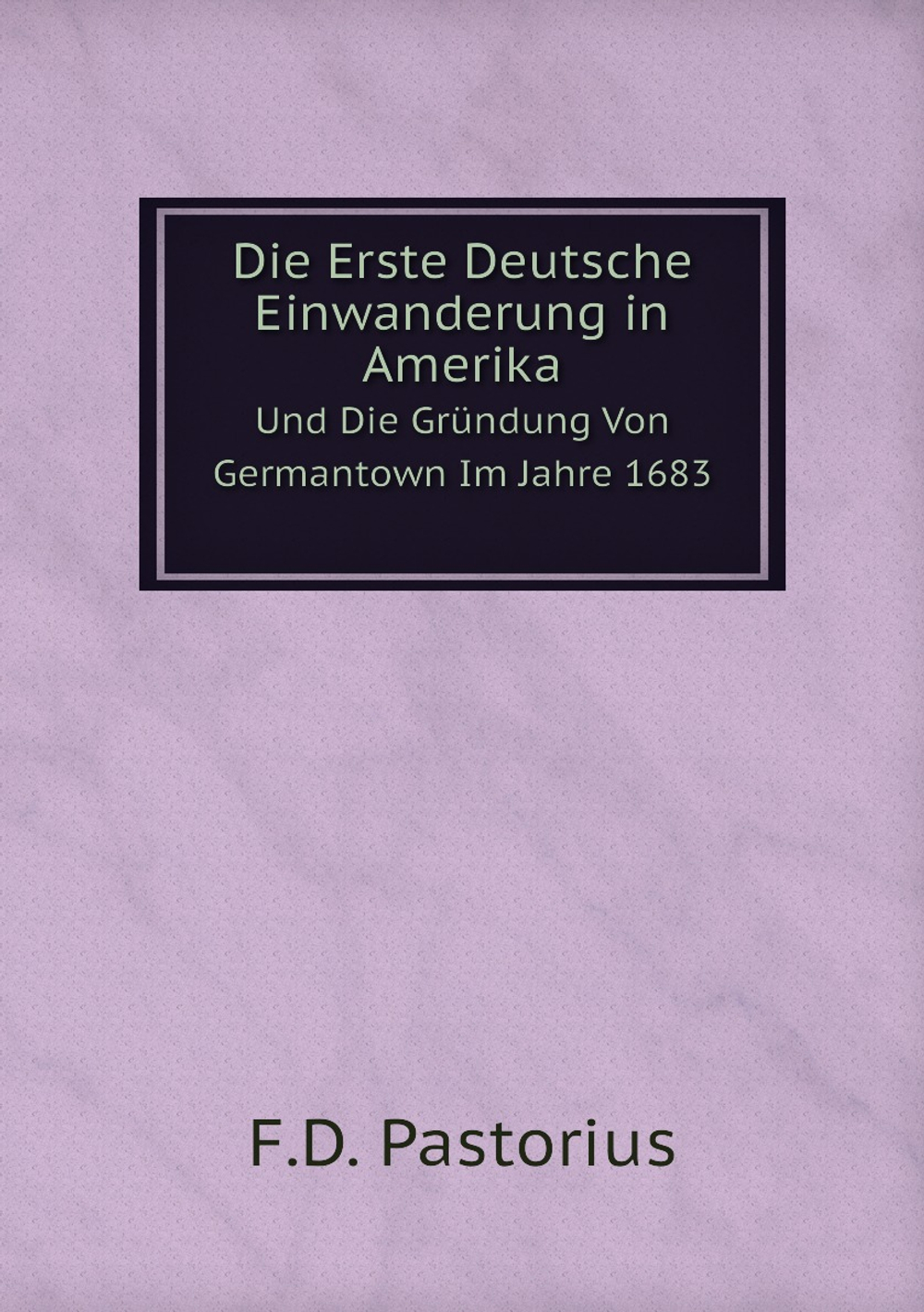 Die Erste Deutsche Einwanderung in Amerika, Und Die Gründung Von Germantown Im Jahre 1683 | F.D. Pastorius