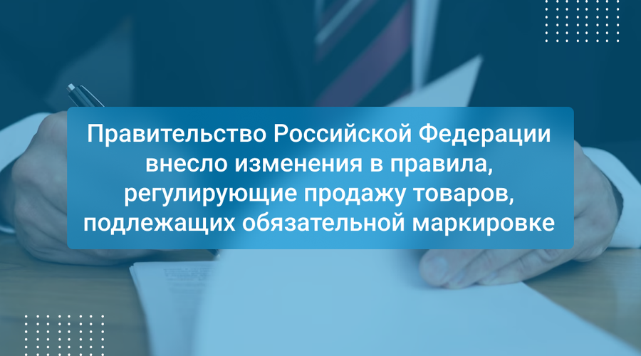 Правительство Российской Федерации внесло изменения в правила, регулирующие продажу товаров, подлежащих обязательной маркировке