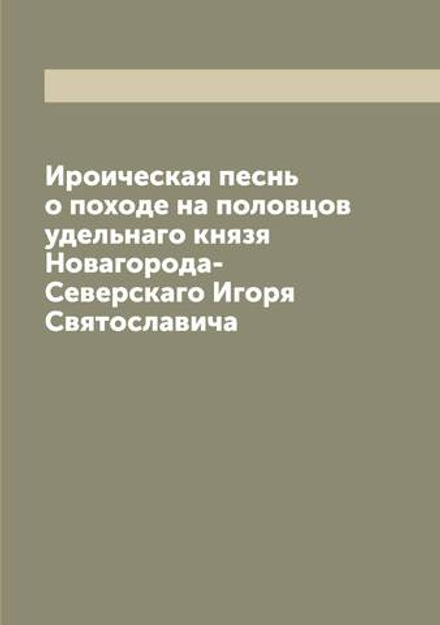 Ироическая песнь о походе на половцов удельнаго князя Новагорода-Северскаго Игоря Святославича | Нет автора