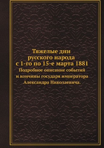 Тяжелые дни русского народа с 1-го по 15-е марта 1881. Подробное описание событий и кончины государя императора Александра Николаевича. | Нет автора