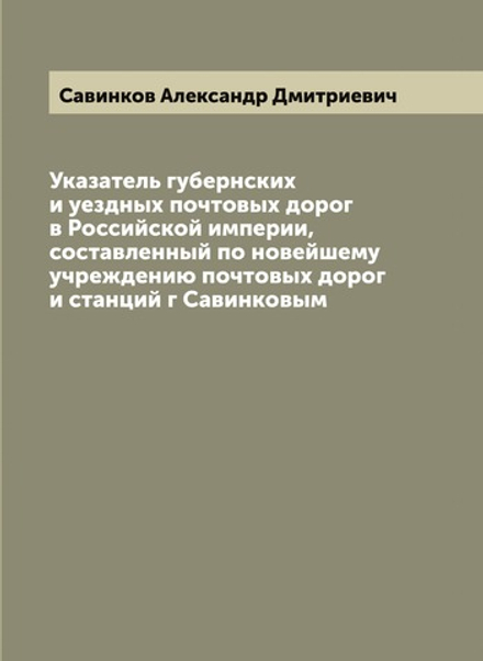 Указатель губернских и уездных почтовых дорог в Российской империи, составленный по новейшему учреждению почтовых дорог и станций г Савинковым | Савинков Александр Дмитриевич