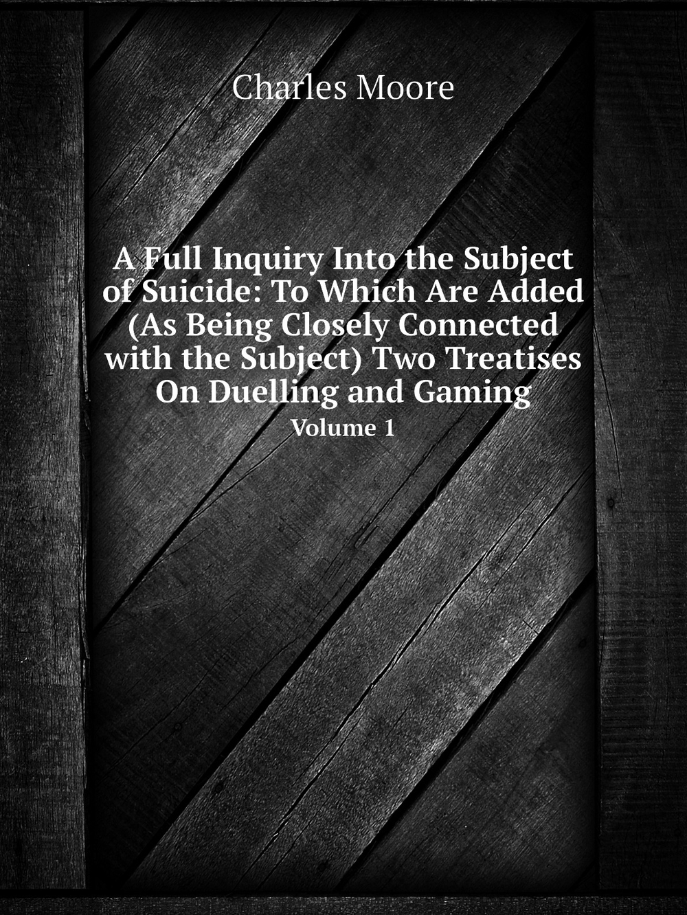 A Full Inquiry Into the Subject of Suicide: To Which Are Added (As Being Closely Connected with the Subject) Two Treatises On Duelling and Gaming. Volume 1 | Charles Moore