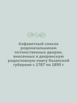 Алфавитный список родоначальникам потомственных дворян, внесенных в дворянскую родословную книгу Казанской губернии с 1787 по 1895 г | Нет автора