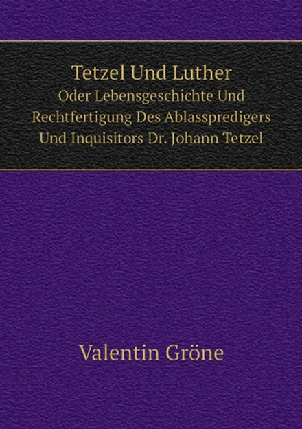 Tetzel Und Luther. Oder Lebensgeschichte Und Rechtfertigung Des Ablasspredigers Und Inquisitors Dr. Johann Tetzel | Valentin Gröne