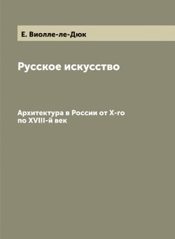 Русское искусство Е. Виолле-ле-Дюк и архитектура в России от X-го по XVIII-й век | Строганов Сергей Григорьевич; Е. Виолле-ле-Дюк
