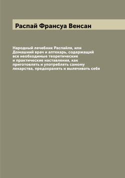 Народный лечебник Распайля, или Домашний врач и аптекарь, содержащий все необходимые теоретические и практические наставления, как приготовлять и употреблять самому лекарства, предохранять и вылечивать себя | Распай Франсуа Венсан