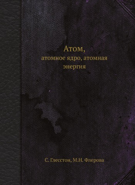 Атом, атомное ядро, атомная энергия | С. Глесстон; М.Н. Флерова