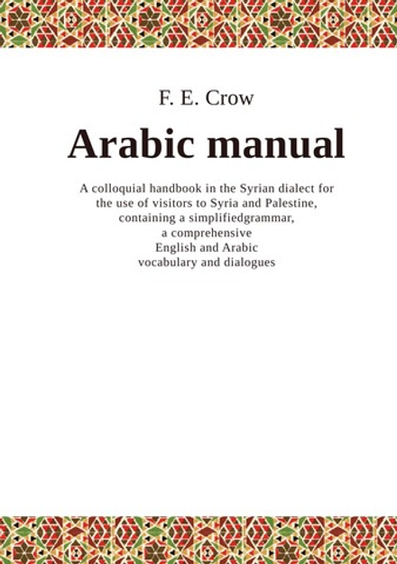 Arabic manual, a colloquial handbook in the Syrian dialect for the use of visitors to Syria and Palestine, containing a simplified grammar, a comprehensive  English and Arabic vocabulary and dialogues | F.E. Crow