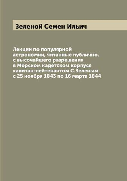 Лекции по популярной астрономии, читанные публично, с высочайшего разрешения в Морском кадетском корпусе капитан-лейтенантом С.Зеленым с 25 ноября 1843 по 16 марта 1844 | Зеленой Семен Ильич