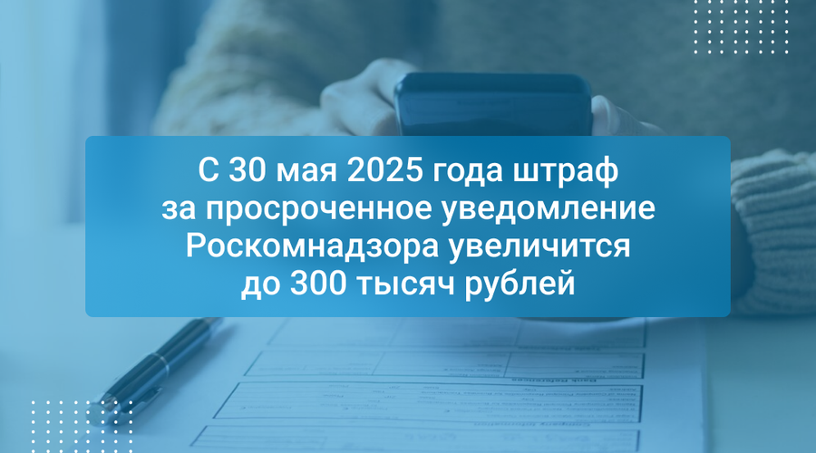 С 30 мая 2025 года штраф за просроченное уведомление Роскомнадзора увеличится до 300 тысяч рублей