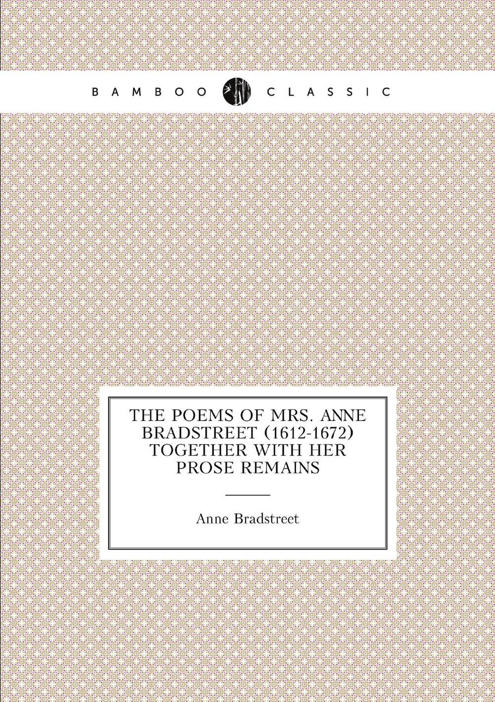 The poems of Mrs. Anne Bradstreet (1612-1672) together with her prose remains | Anne Bradstreet