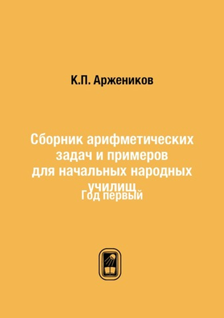 Сборник арифметических задач и примеров для начальных народных училищ. Год первый | К.П. Аржеников