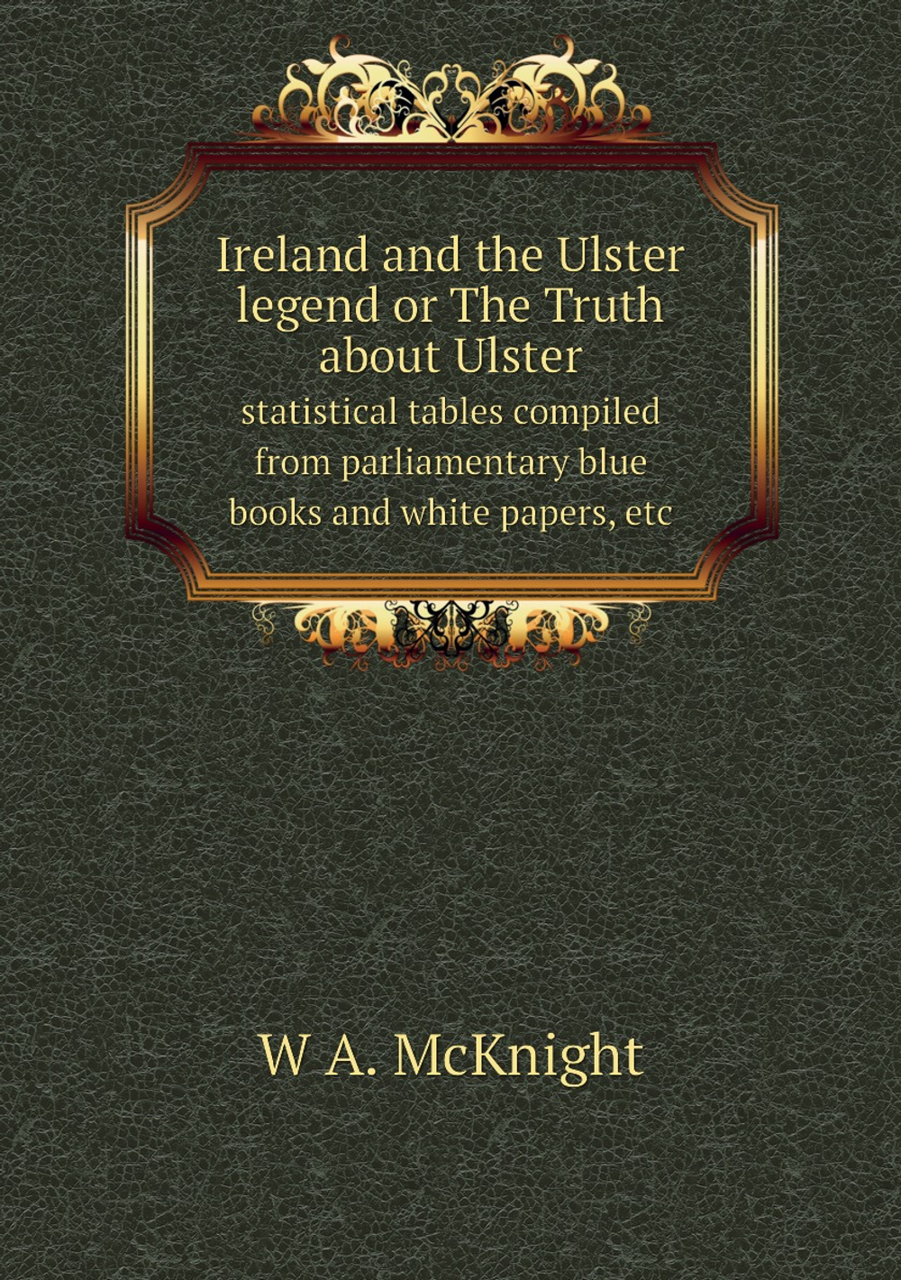 Ireland and the Ulster legend or The Truth about Ulster. statistical tables compiled from parliamentary blue books and white papers, etc | W A. McKnight