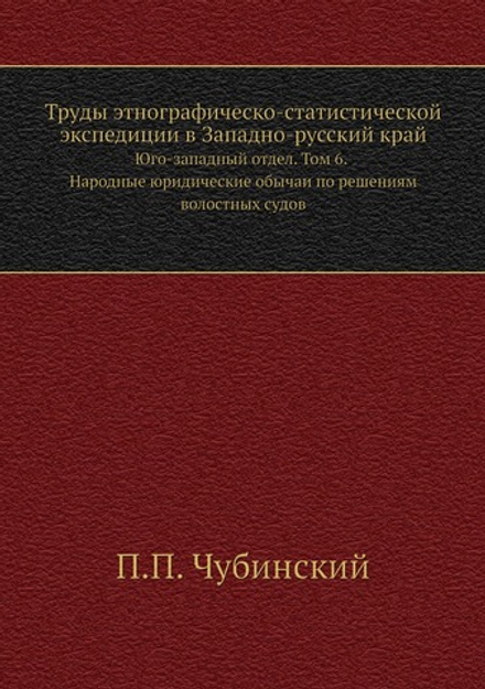 Труды этнографическо-статистической экспедиции в Западно-русский край. Юго-западный отдел. Том 6. Народные юридические обычаи по решениям волостных судов | П.П. Чубинский