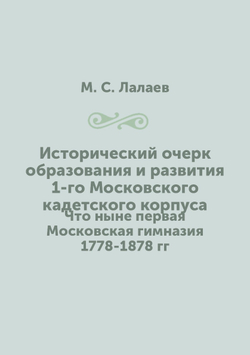 Исторический очерк образования и развития 1-го Московского кадетского корпуса. Что ныне первая Московская гимназия 1778-1878 гг | М. С. Лалаев