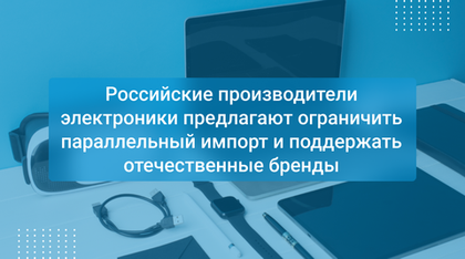Российские производители электроники предлагают ограничить параллельный импорт и поддержать отечественные бренды