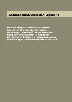 Полный сборник молитв спасителю, пресвятой троице, божией матери и святым угодникам божиим, читаемых пред святыми иконами на молебнах и всенощных бдениях, с присоединением дневных тропарей и некоторых величаний | Ставровский Алексей Андреевич