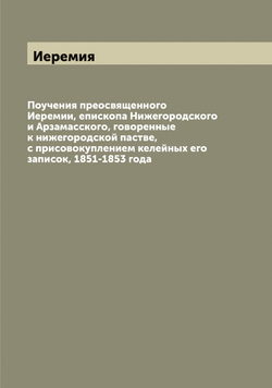 Поучения преосвященного Иеремии, епископа Нижегородского и Арзамасского, говоренные к нижегородской пастве, с присовокуплением келейных его записок, 1851-1853 года | Иеремия