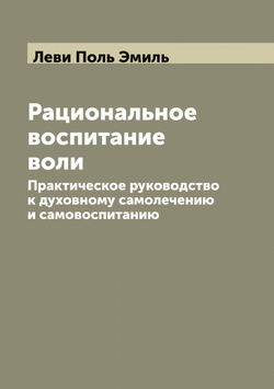 Рациональное воспитание воли. Практическое руководство к духовному самолечению и самовоспитанию | Леви Поль Эмиль
