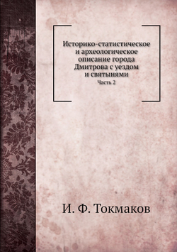 Историко-статистическое и археологическое описание города Дмитрова с уездом и святынями. Часть 2 | И. Ф. Токмаков