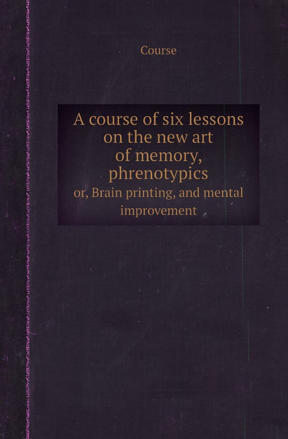 A course of six lessons on the new art of memory, phrenotypics. or, Brain printing, and mental improvement | Course