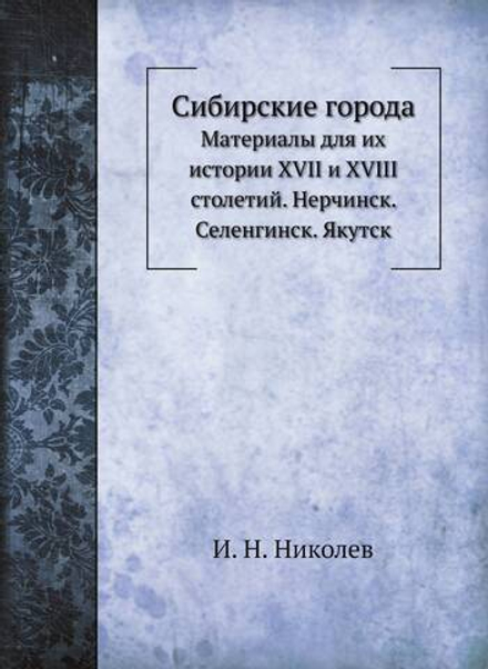 Сибирские города. Материалы для их истории XVII и XVIII столетий. Нерчинск. Селенгинск. Якутск | И. Н. Николев