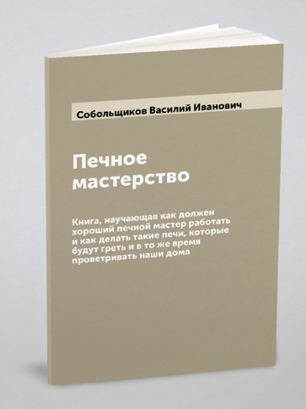 Печное мастерство: Книга, научающая как должен хороший печной мастер работать и как делать такие печи, которые будут греть и в то же время проветривать наши дома | Собольщиков Василий Иванович