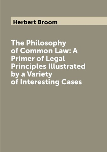 The Philosophy of Common Law: A Primer of Legal Principles Illustrated by a Variety of Interesting Cases | Herbert Broom