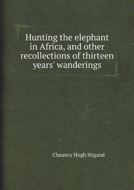Hunting the elephant in Africa, and other recollections of thirteen years' wanderings | Chauncy Hugh Stigand