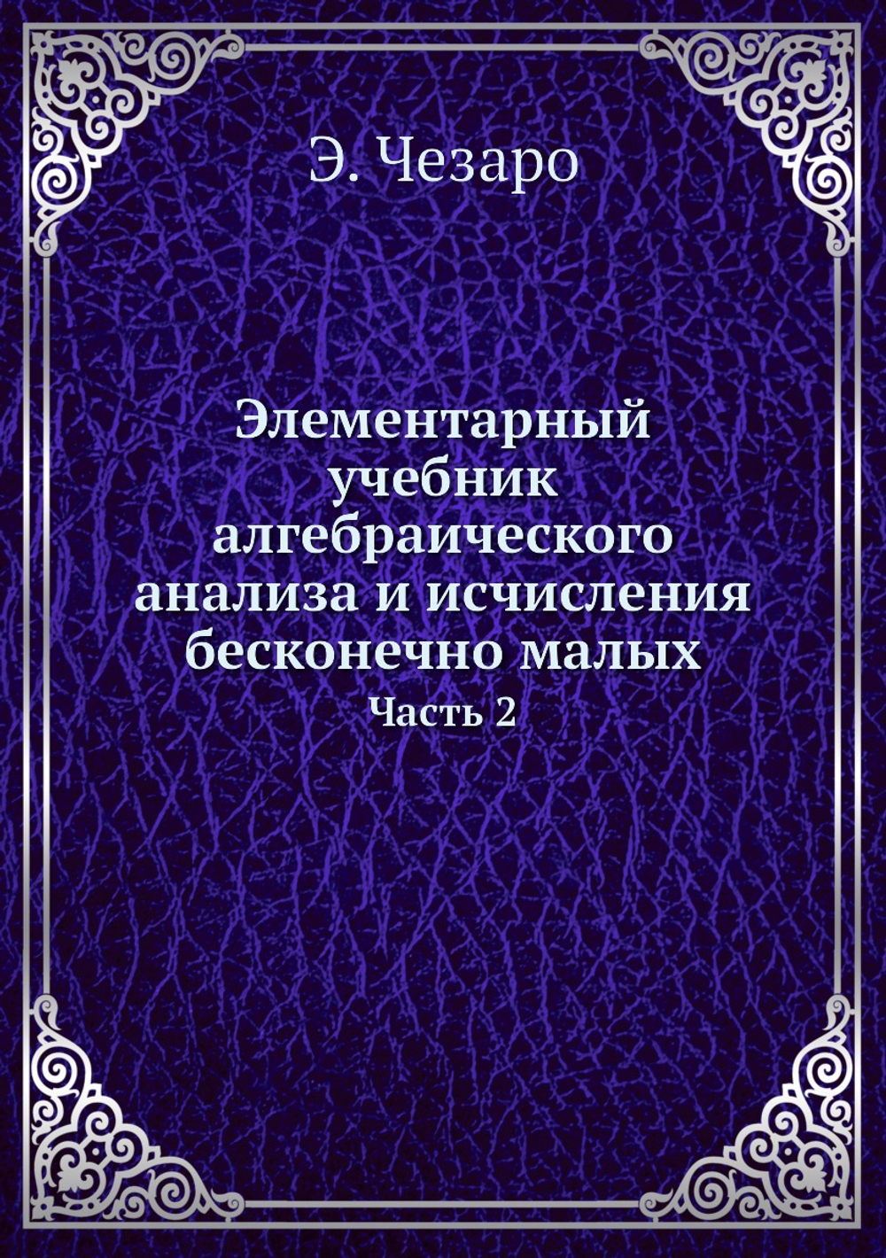 Элементарный учебник алгебраического анализа и исчисления бесконечно малых. Часть 2 | Э. Чезаро