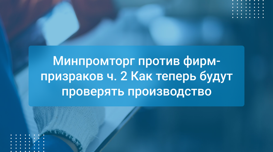 Минпромторг против фирм-призраков ч. 2 Как теперь будут проверять производство
