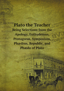Plato the Teacher. Being Selections from the Apology, Euthydemus, Protagoras, Symposium, Phædrus, Republic, and Phædo of Plato | Plato