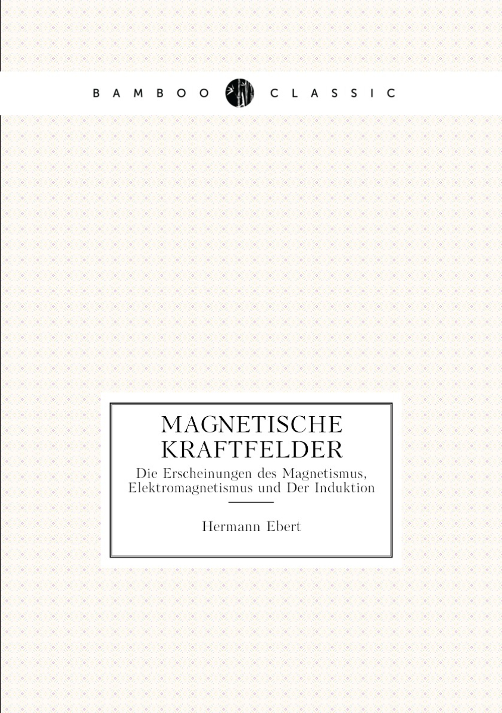 Magnetische Kraftfelder. Die Erscheinungen des Magnetismus, Elektromagnetismus und Der Induktion | Hermann Ebert