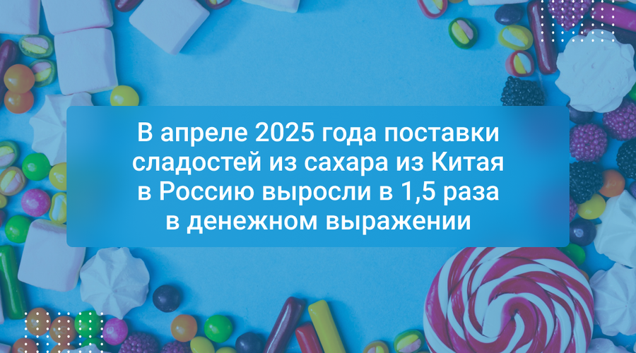 В апреле 2025 года поставки сладостей из сахара из Китая в Россию выросли в 1,5 раза в денежном выражении