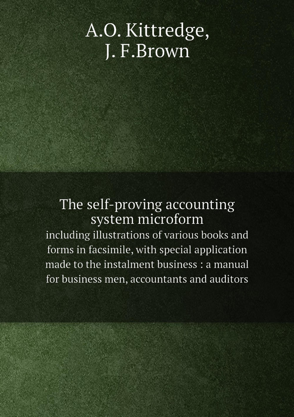 The self-proving accounting system microform. including illustrations of various books and forms in facsimile, with special application made to the instalment business : a manual for business men, accountants and auditors | A.O. Kittredge; J. F.Brown