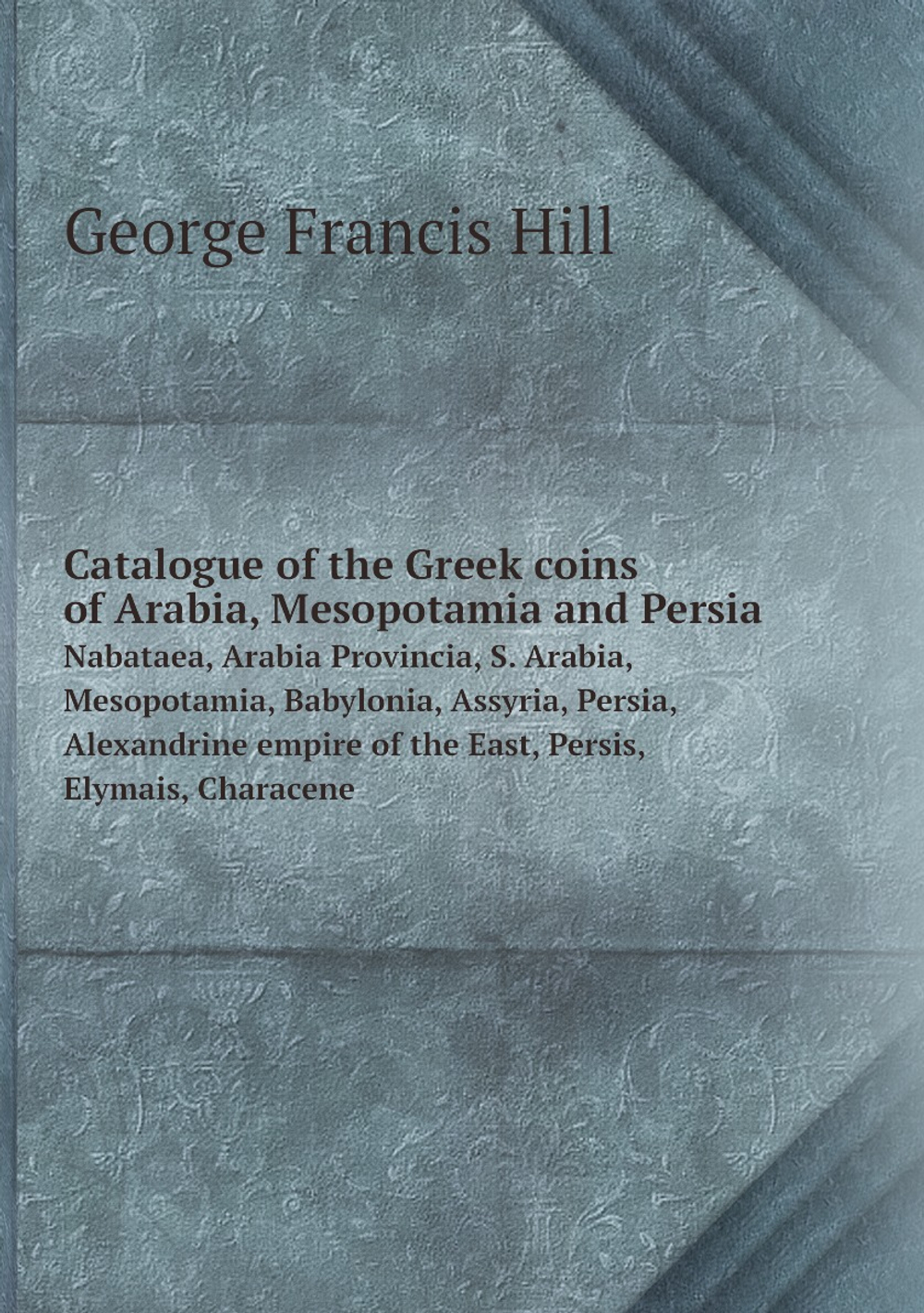 Catalogue of the Greek coins of Arabia, Mesopotamia and Persia. Nabataea, Arabia Provincia, S. Arabia, Mesopotamia, Babylonia, Assyria, Persia, Alexandrine empire of the East, Persis, Elymais, Characene | George Francis Hill