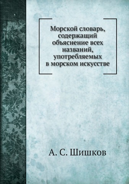 Морской словарь, содержащий объяснение всех названий, употребляемых в морском искусстве | А. С. Шишков