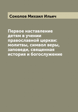 Первое наставление детям в учении православной церкви: молитвы, символ веры, заповеди, священная история и богослужение | Соколов Михаил Ильич